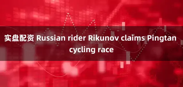 实盘配资 Russian rider Rikunov claims Pingtan cycling race