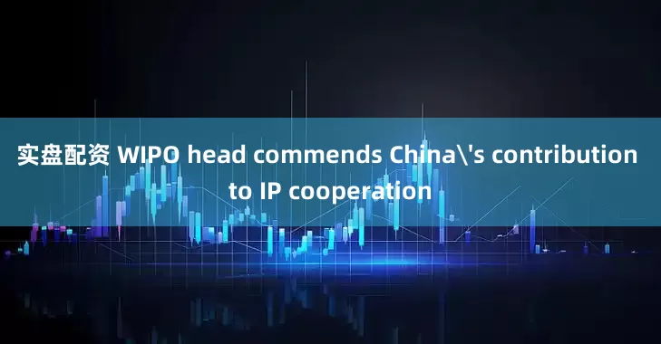 实盘配资 WIPO head commends China's contribution to IP cooperation