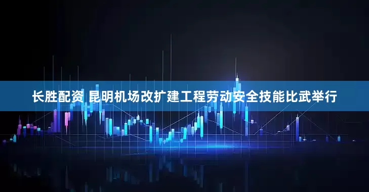 长胜配资 昆明机场改扩建工程劳动安全技能比武举行