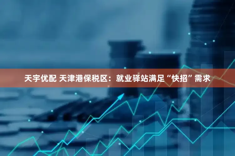 天宇优配 天津港保税区：就业驿站满足“快招”需求