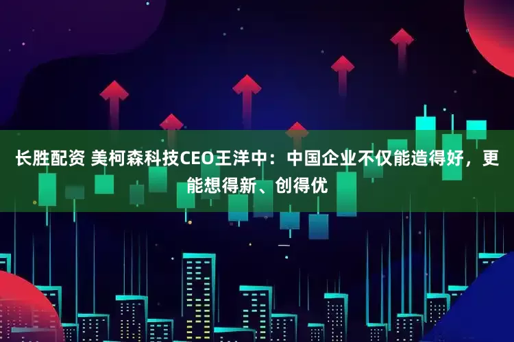 长胜配资 美柯森科技CEO王洋中：中国企业不仅能造得好，更能想得新、创得优