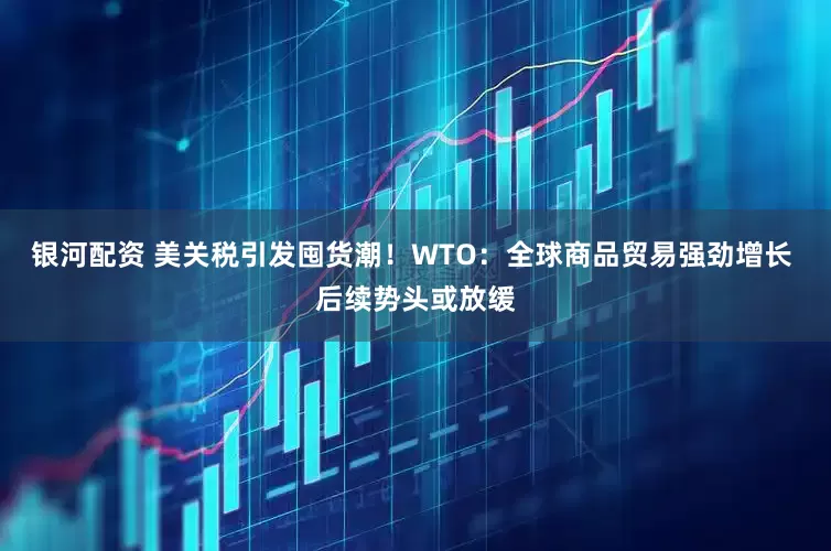 银河配资 美关税引发囤货潮！WTO：全球商品贸易强劲增长 后续势头或放缓