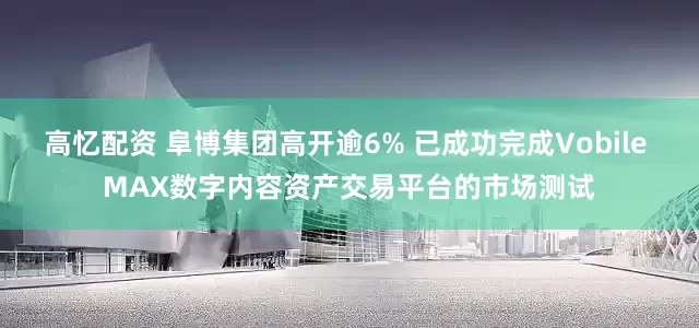 高忆配资 阜博集团高开逾6% 已成功完成Vobile MAX数字内容资产交易平台的市场测试