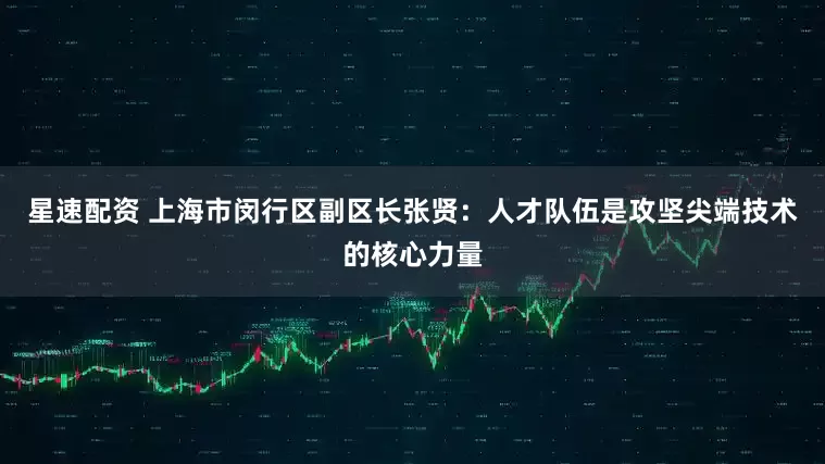 星速配资 上海市闵行区副区长张贤：人才队伍是攻坚尖端技术的核心力量