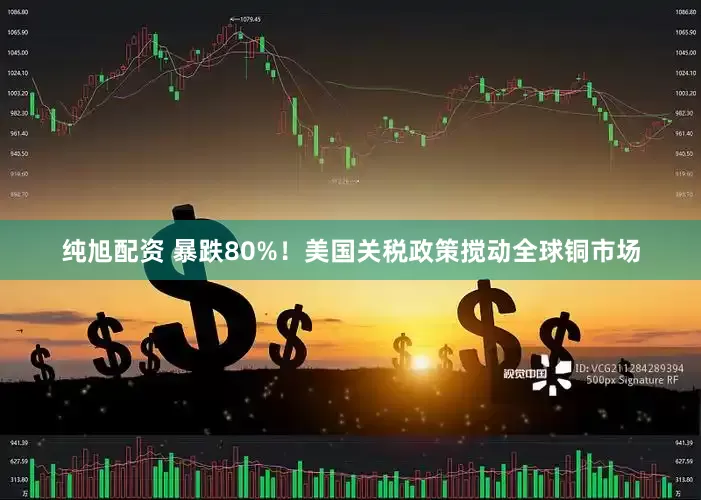 纯旭配资 暴跌80%！美国关税政策搅动全球铜市场