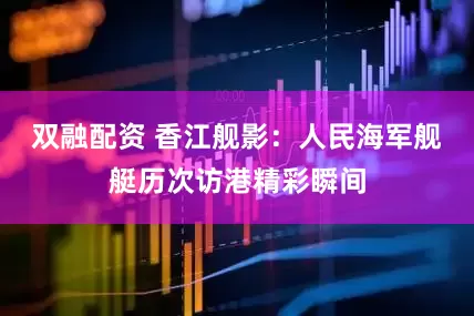 双融配资 香江舰影：人民海军舰艇历次访港精彩瞬间