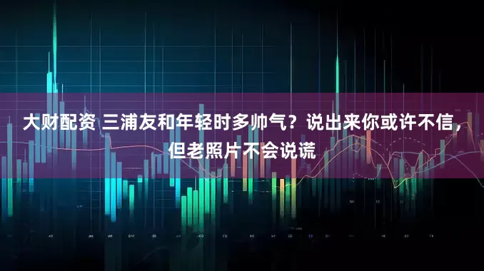大财配资 三浦友和年轻时多帅气？说出来你或许不信，但老照片不会说谎