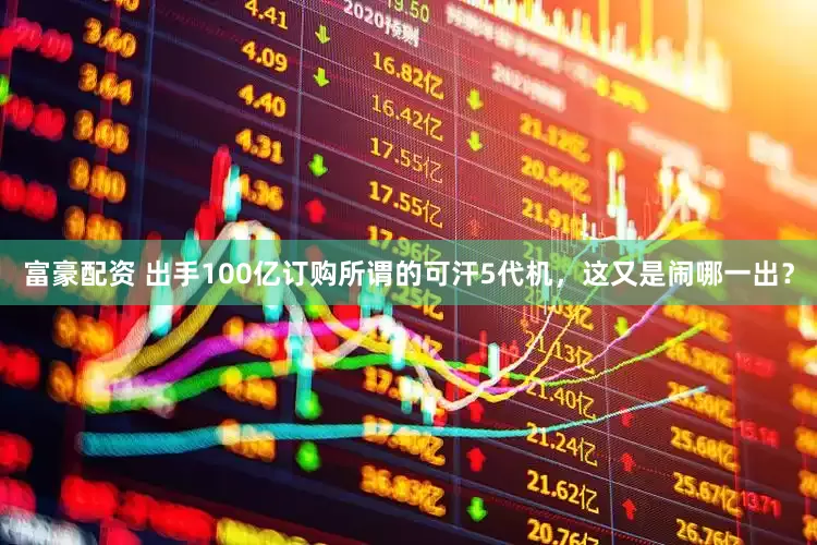 富豪配资 出手100亿订购所谓的可汗5代机，这又是闹哪一出？
