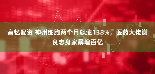 高忆配资 神州细胞两个月飙涨138%，医药大佬谢良志身家暴增百亿