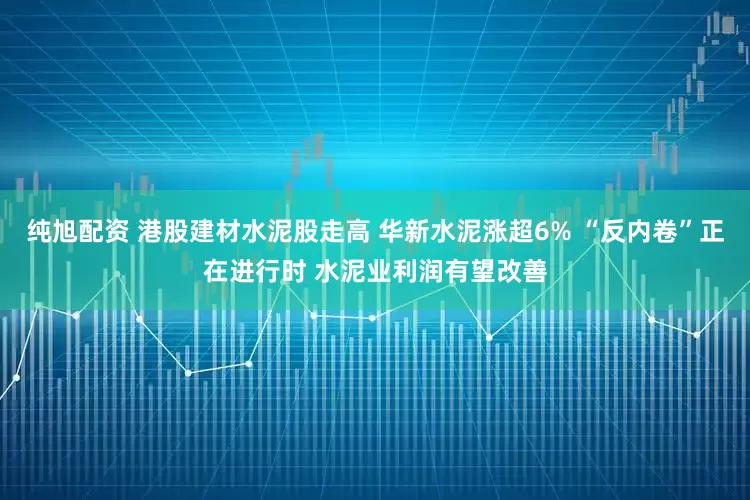 纯旭配资 港股建材水泥股走高 华新水泥涨超6% “反内卷”正在进行时 水泥业利润有望改善