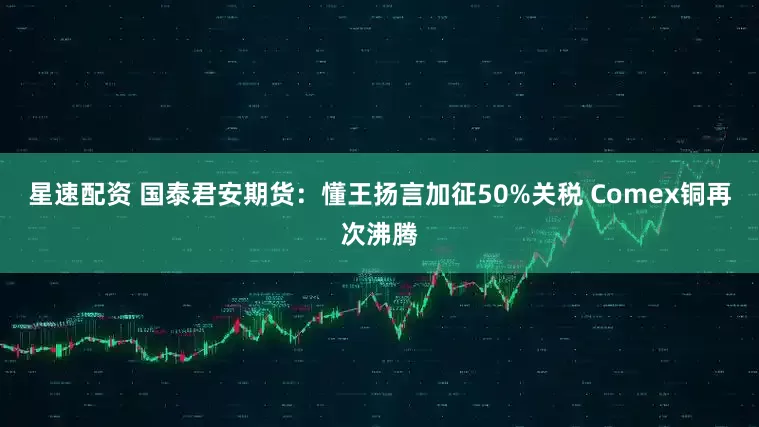 星速配资 国泰君安期货：懂王扬言加征50%关税 Comex铜再次沸腾