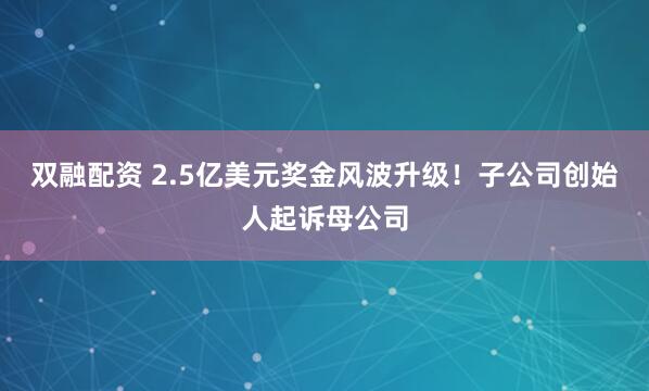 双融配资 2.5亿美元奖金风波升级！子公司创始人起诉母公司