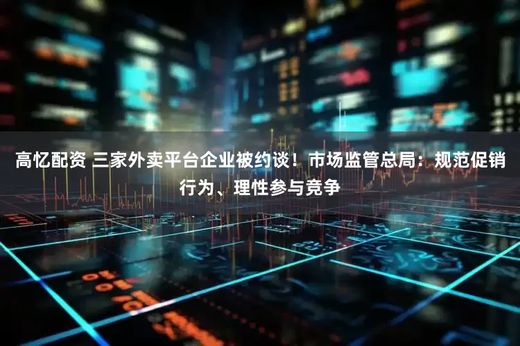 高忆配资 三家外卖平台企业被约谈！市场监管总局：规范促销行为、理性参与竞争