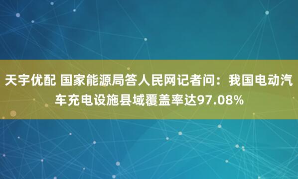 天宇优配 国家能源局答人民网记者问：我国电动汽车充电设施县域覆盖率达97.08%