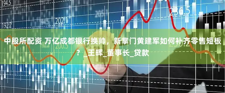 中股所配资 万亿成都银行换帅，新掌门黄建军如何补齐零售短板？_王晖_董事长_贷款