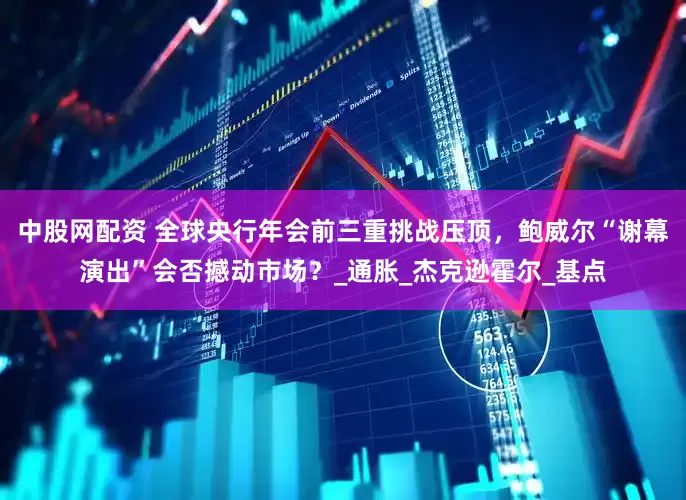 中股网配资 全球央行年会前三重挑战压顶，鲍威尔“谢幕演出”会否撼动市场？_通胀_杰克逊霍尔_基点