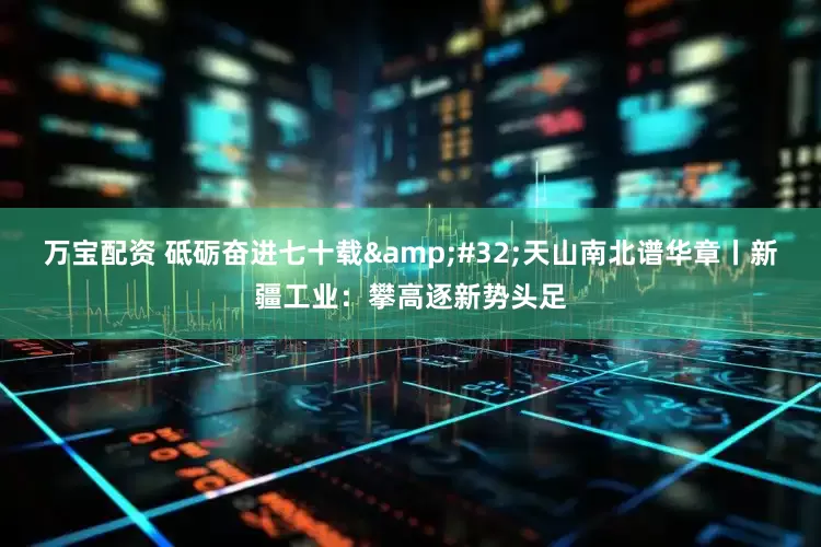 万宝配资 砥砺奋进七十载&#32;天山南北谱华章丨新疆工业：攀高逐新势头足