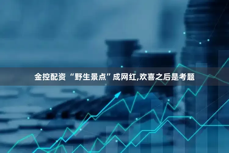 金控配资 “野生景点”成网红,欢喜之后是考题