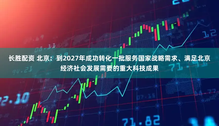 长胜配资 北京：到2027年成功转化一批服务国家战略需求、满足北京经济社会发展需要的重大科技成果