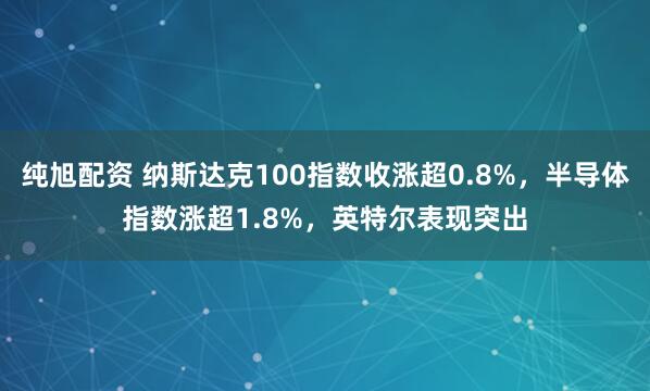 纯旭配资 纳斯达克100指数收涨超0.8%，半导体指数涨超1.8%，英特尔表现突出