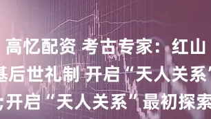 高忆配资 考古专家：红山文化奠基后世礼制 开启“天人关系”最初探索