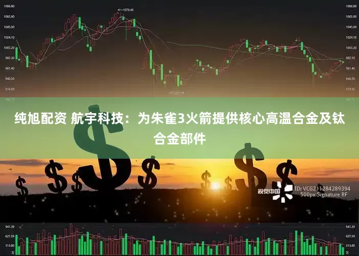 纯旭配资 航宇科技：为朱雀3火箭提供核心高温合金及钛合金部件