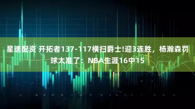 星速配资 开拓者137-117横扫爵士!迎3连胜，杨瀚森罚球太准了：NBA生涯16中15