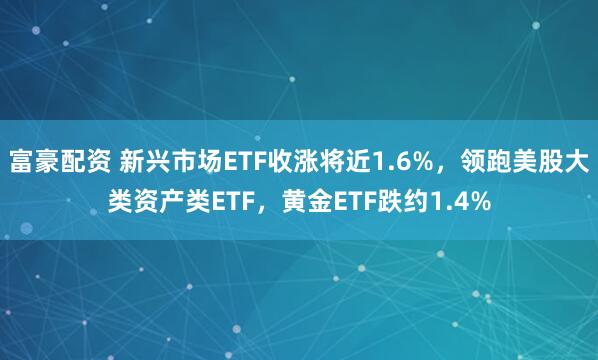 富豪配资 新兴市场ETF收涨将近1.6%，领跑美股大类资产类ETF，黄金ETF跌约1.4%
