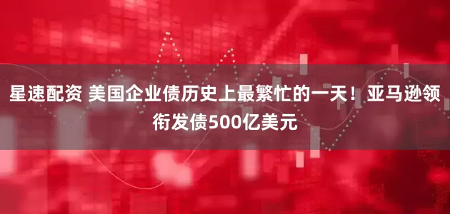 星速配资 美国企业债历史上最繁忙的一天！亚马逊领衔发债500亿美元