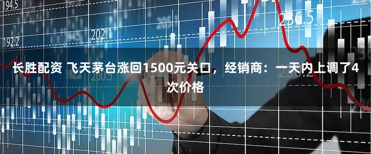 长胜配资 飞天茅台涨回1500元关口，经销商：一天内上调了4次价格
