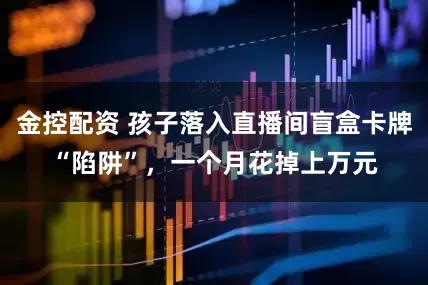金控配资 孩子落入直播间盲盒卡牌“陷阱”，一个月花掉上万元